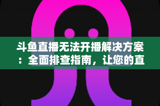 斗鱼直播无法开播解决方案：全面排查指南，让您的直播间快速恢复正常