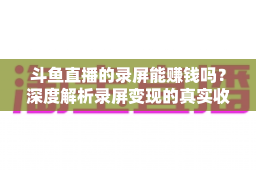 斗鱼直播的录屏能赚钱吗？深度解析录屏变现的真实收益、版权风险与合规操作全攻略