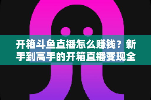 开箱斗鱼直播怎么赚钱？新手到高手的开箱直播变现全攻略