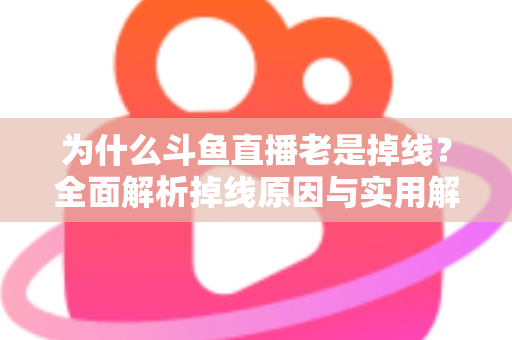 为什么斗鱼直播老是掉线?全面解析掉线原因与实用解决方案大全 为什么斗鱼直播老是掉线?全面解析掉线原因与实用解决方案大全