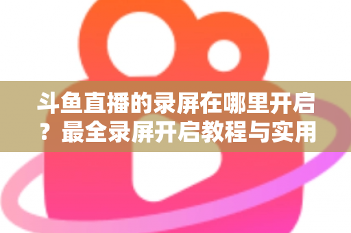 斗鱼直播的录屏在哪里开启？最全录屏开启教程与实用技巧一网打尽
