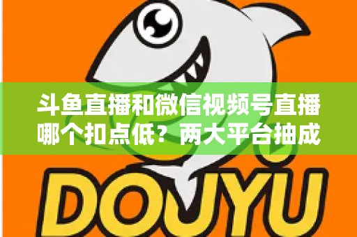 斗鱼直播和微信视频号直播哪个扣点低？两大平台抽成规则与收益深度对比
