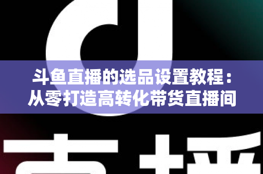 斗鱼直播的选品设置教程：从零打造高转化带货直播间的完整指南