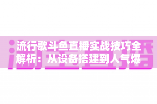 流行歌斗鱼直播实战技巧全解析：从设备搭建到人气爆棚的完整进阶指南