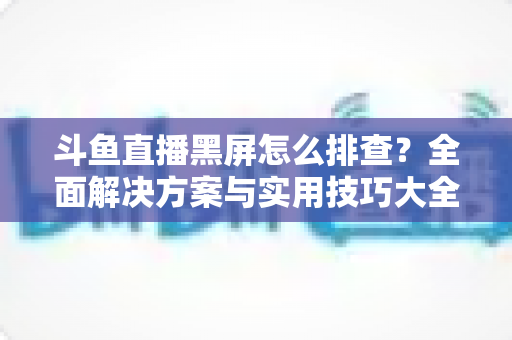 斗鱼直播黑屏怎么排查?全面解决方案与实用技巧大全助你快速恢复观看体验 斗鱼直播黑屏怎么排查?全面解决方案与实用技巧大全助你快速恢复观看体验