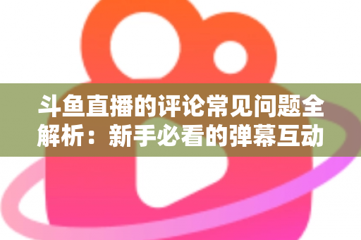 斗鱼直播的评论常见问题全解析：新手必看的弹幕互动与评论使用指南