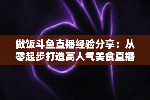 做饭斗鱼直播经验分享：从零起步打造高人气美食直播间的实战秘籍