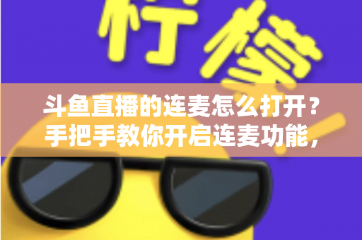 斗鱼直播的连麦怎么打开？手把手教你开启连麦功能，轻松玩转直播间实时互动新体验