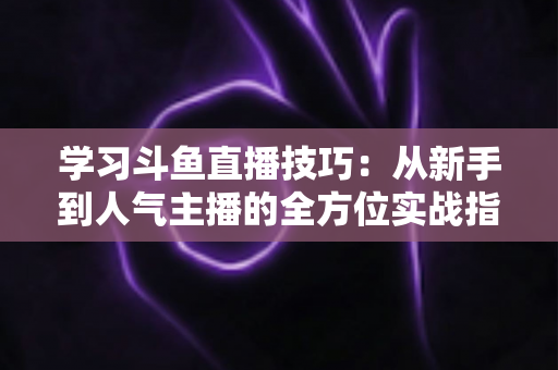 学习斗鱼直播技巧:从新手到人气主播的全方位实战指南 学习斗鱼直播技巧:从新手到人气主播的全方位实战指南
