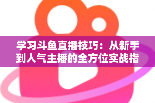 学习斗鱼直播技巧:从新手到人气主播的全方位实战指南 学习斗鱼直播技巧:从新手到人气主播的全方位实战指南