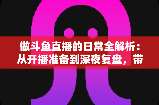 做斗鱼直播的日常全解析：从开播准备到深夜复盘，带你读懂主播真实的一天