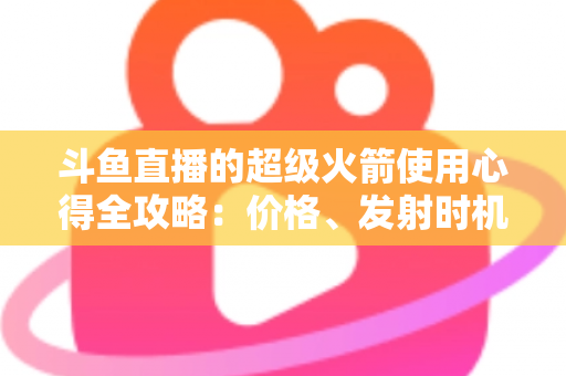 斗鱼直播的超级火箭使用心得全攻略:价格、发射时机与省钱技巧一站式指南 斗鱼直播的超级火箭使用心得全攻略:价格、发射时机与省钱技巧一站式指南