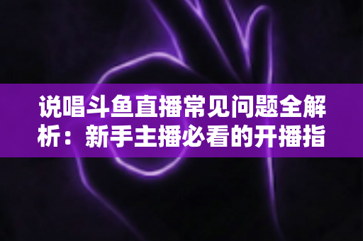 说唱斗鱼直播常见问题全解析:新手主播必看的开播指南与避坑手册 说唱斗鱼直播常见问题全解析:新手主播必看的开播指南与避坑手册