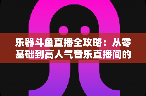乐器斗鱼直播全攻略:从零基础到高人气音乐直播间的完整实战指南 乐器斗鱼直播全攻略:从零基础到高人气音乐直播间的完整实战指南