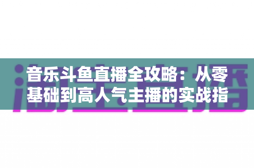 音乐斗鱼直播全攻略:从零基础到高人气主播的实战指南(含设备、内容、运营与变现技巧) 音乐斗鱼直播全攻略:从零基础到高人气主播的实战指南(含设备、内容、运营与变现技巧)
