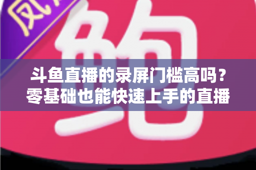 斗鱼直播的录屏门槛高吗？零基础也能快速上手的直播录制全攻略