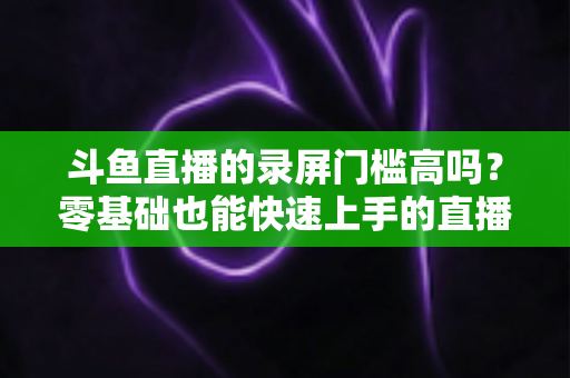 斗鱼直播的录屏门槛高吗？零基础也能快速上手的直播录制全攻略