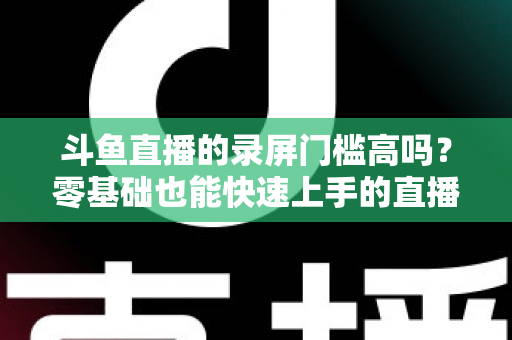 斗鱼直播的录屏门槛高吗？零基础也能快速上手的直播录制全攻略