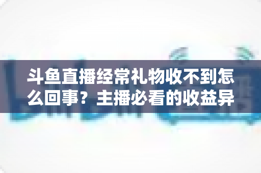 斗鱼直播经常礼物收不到怎么回事？主播必看的收益异常排查与解决全攻略