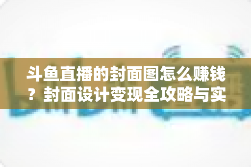 斗鱼直播的封面图怎么赚钱？封面设计变现全攻略与实战指南