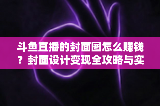 斗鱼直播的封面图怎么赚钱？封面设计变现全攻略与实战指南