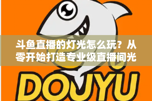 斗鱼直播的灯光怎么玩？从零开始打造专业级直播间光效的完整指南