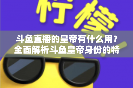 斗鱼直播的皇帝有什么用？全面解析斗鱼皇帝身份的特权、价值与理性消费指南