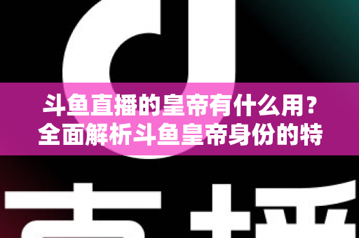 斗鱼直播的皇帝有什么用？全面解析斗鱼皇帝身份的特权、价值与理性消费指南