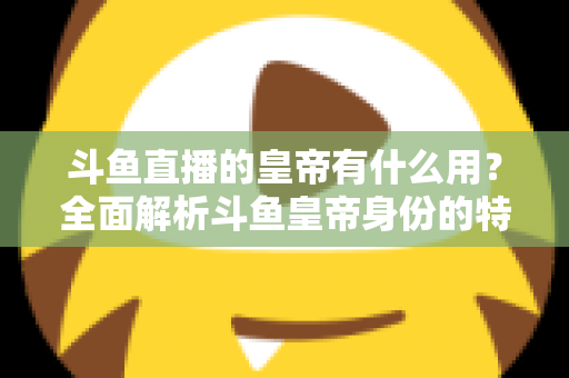 斗鱼直播的皇帝有什么用？全面解析斗鱼皇帝身份的特权、价值与理性消费指南