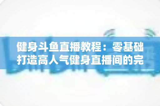 健身斗鱼直播教程：零基础打造高人气健身直播间的完整实战指南