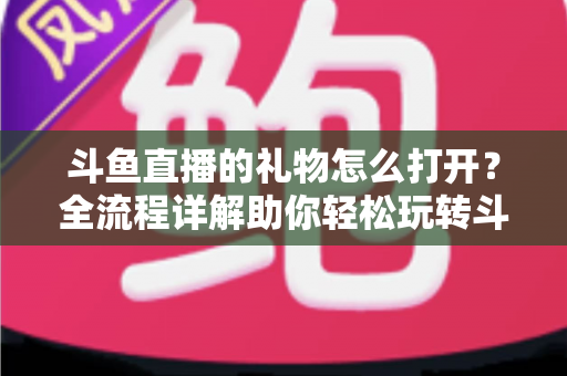 斗鱼直播的礼物怎么打开?全流程详解助你轻松玩转斗鱼礼物功能 斗鱼直播的礼物怎么打开?全流程详解助你轻松玩转斗鱼礼物功能