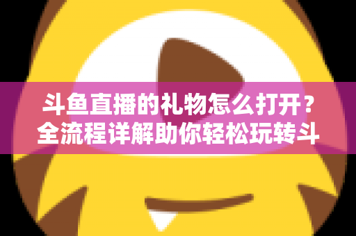 斗鱼直播的礼物怎么打开？全流程详解助你轻松玩转斗鱼礼物功能