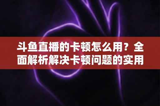 斗鱼直播的卡顿怎么用？全面解析解决卡顿问题的实用技巧与优化指南