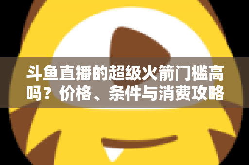 斗鱼直播的超级火箭门槛高吗?价格、条件与消费攻略一文全解析 斗鱼直播的超级火箭门槛高吗?价格、条件与消费攻略一文全解析