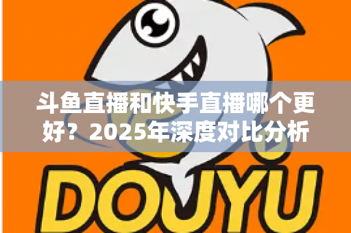 斗鱼直播和快手直播哪个更好?2025年深度对比分析与选择指南 斗鱼直播和快手直播哪个更好?2025年深度对比分析与选择指南