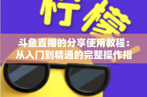 斗鱼直播的分享使用教程：从入门到精通的完整操作指南与实用技巧