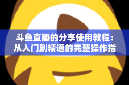 斗鱼直播的分享使用教程：从入门到精通的完整操作指南与实用技巧