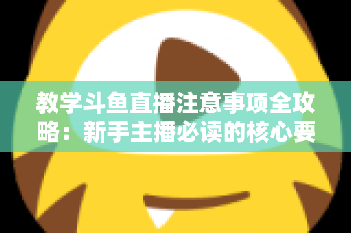 教学斗鱼直播注意事项全攻略：新手主播必读的核心要点与实用指南