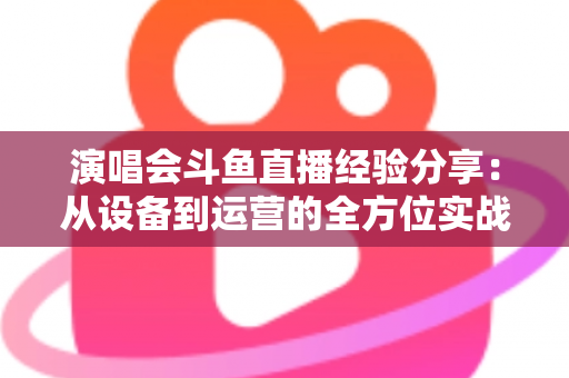 演唱会斗鱼直播经验分享：从设备到运营的全方位实战指南，助你打造高人气音乐直播间