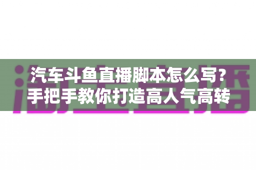 汽车斗鱼直播脚本怎么写？手把手教你打造高人气高转化的汽车直播间