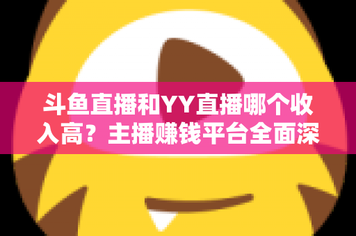 斗鱼直播和YY直播哪个收入高？主播赚钱平台全面深度对比分析