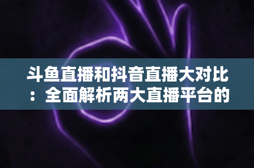 斗鱼直播和抖音直播大对比：全面解析两大直播平台的差异，助你选对舞台