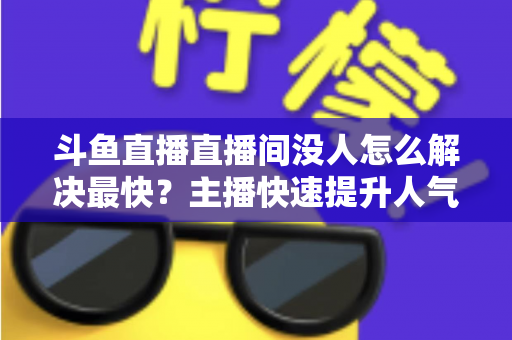 斗鱼直播直播间没人怎么解决最快？主播快速提升人气的实战攻略