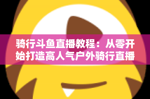 骑行斗鱼直播教程：从零开始打造高人气户外骑行直播间的完整指南