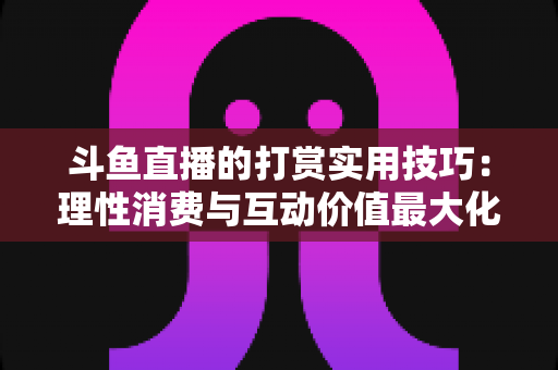 斗鱼直播的打赏实用技巧：理性消费与互动价值最大化完全指南