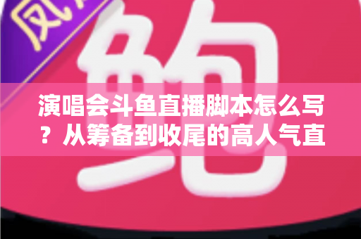 演唱会斗鱼直播脚本怎么写？从筹备到收尾的高人气直播脚本撰写全攻略