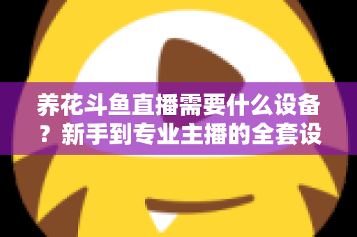 养花斗鱼直播需要什么设备？新手到专业主播的全套设备清单与实用选购指南