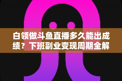 白领做斗鱼直播多久能出成绩？下班副业变现周期全解析与实用攻略