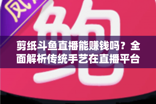 剪纸斗鱼直播能赚钱吗?全面解析传统手艺在直播平台的变现潜力与实战指南 剪纸斗鱼直播能赚钱吗?全面解析传统手艺在直播平台的变现潜力与实战指南