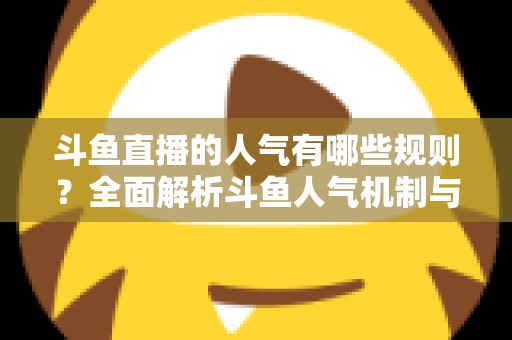 斗鱼直播的人气有哪些规则？全面解析斗鱼人气机制与快速涨人气实用指南